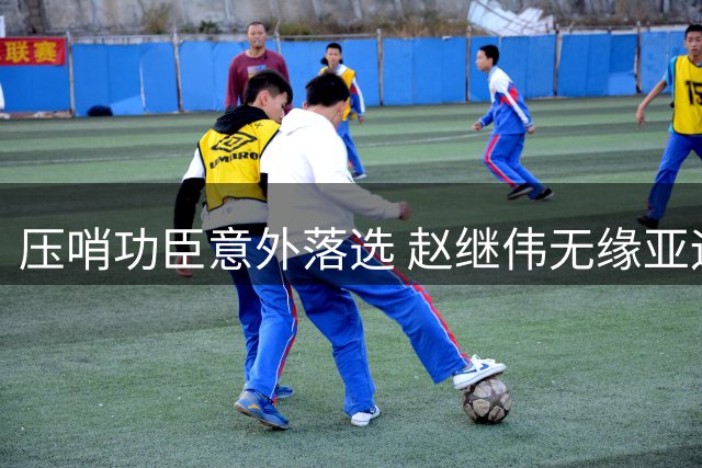 压哨功臣意外落选 赵继伟无缘亚运引发质疑